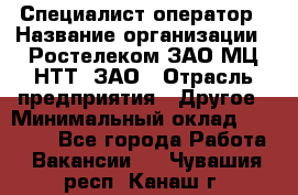 Специалист-оператор › Название организации ­ Ростелеком ЗАО МЦ НТТ, ЗАО › Отрасль предприятия ­ Другое › Минимальный оклад ­ 20 000 - Все города Работа » Вакансии   . Чувашия респ.,Канаш г.